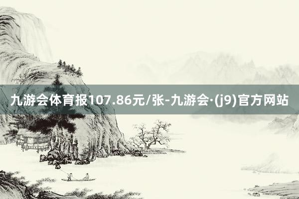 九游会体育报107.86元/张-九游会·(j9)官方网站