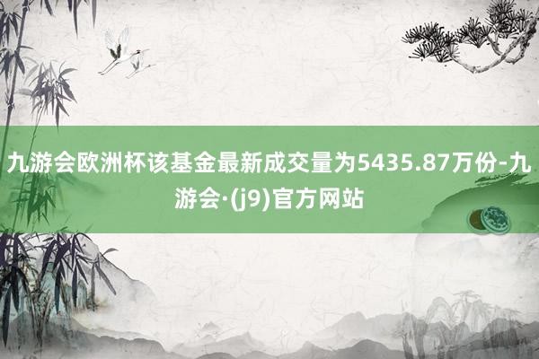 九游会欧洲杯该基金最新成交量为5435.87万份-九游会·(j9)官方网站