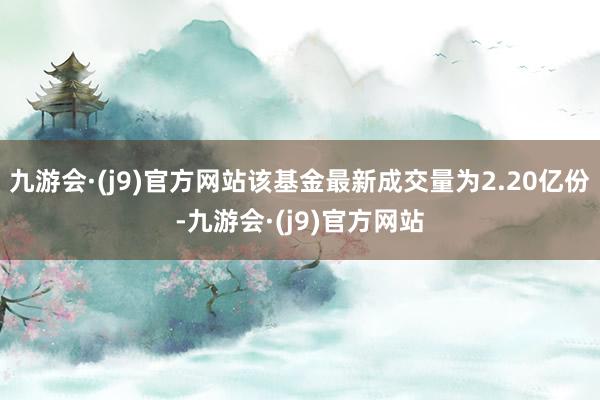 九游会·(j9)官方网站该基金最新成交量为2.20亿份-九游会·(j9)官方网站