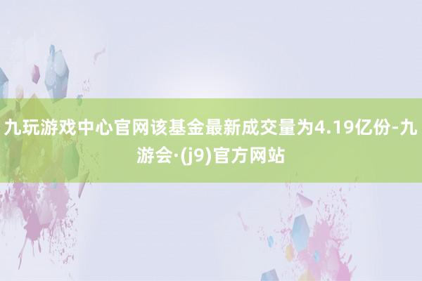 九玩游戏中心官网该基金最新成交量为4.19亿份-九游会·(j9)官方网站