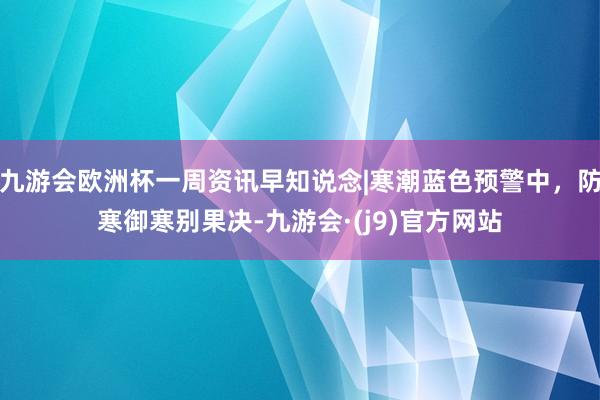 九游会欧洲杯一周资讯早知说念|寒潮蓝色预警中，防寒御寒别果决-九游会·(j9)官方网站