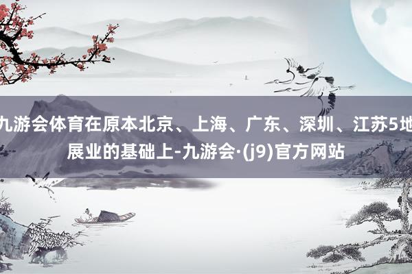 九游会体育在原本北京、上海、广东、深圳、江苏5地展业的基础上-九游会·(j9)官方网站