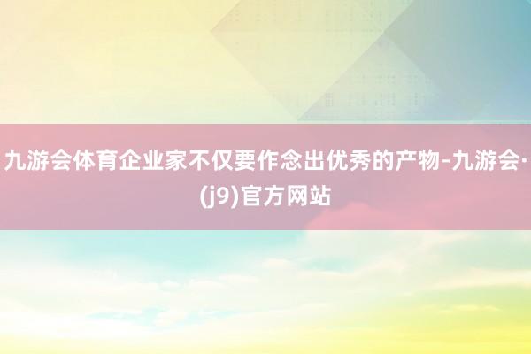 九游会体育企业家不仅要作念出优秀的产物-九游会·(j9)官方网站