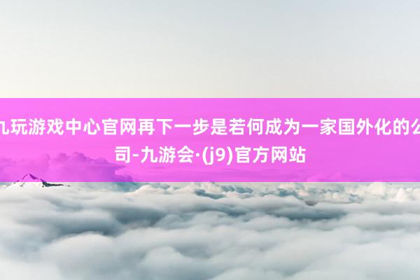 九玩游戏中心官网再下一步是若何成为一家国外化的公司-九游会·(j9)官方网站