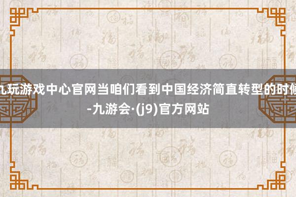 九玩游戏中心官网当咱们看到中国经济简直转型的时候-九游会·(j9)官方网站