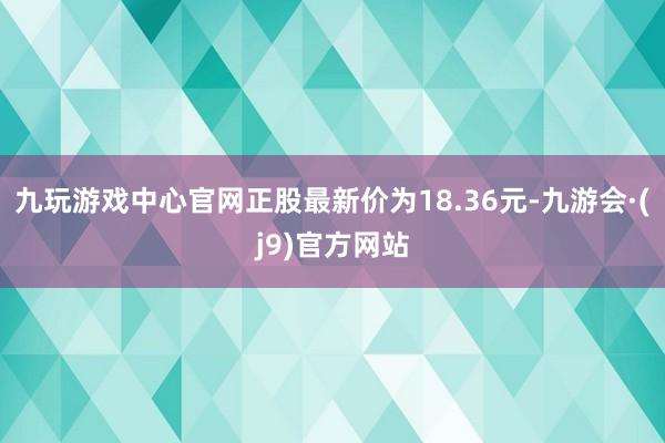 九玩游戏中心官网正股最新价为18.36元-九游会·(j9)官方网站