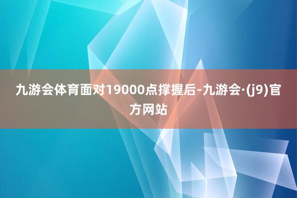 九游会体育　　面对19000点撑握后-九游会·(j9)官方网站