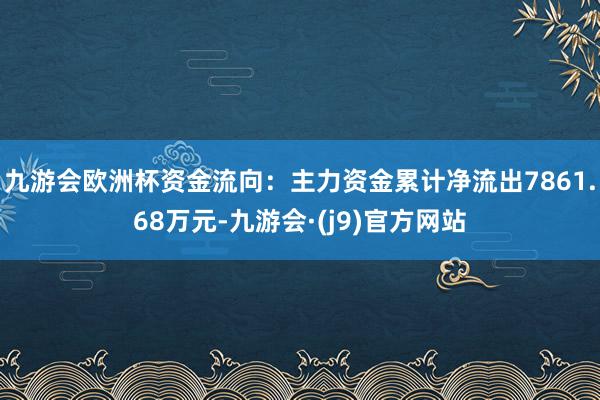 九游会欧洲杯资金流向：主力资金累计净流出7861.68万元-九游会·(j9)官方网站