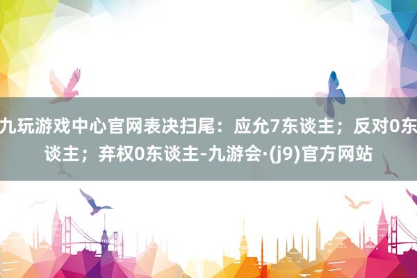 九玩游戏中心官网表决扫尾：应允7东谈主；反对0东谈主；弃权0东谈主-九游会·(j9)官方网站