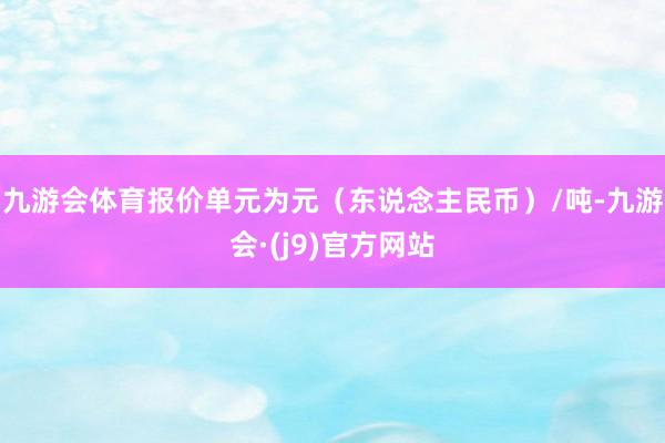 九游会体育报价单元为元（东说念主民币）/吨-九游会·(j9)官方网站