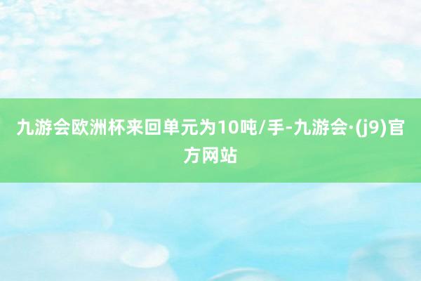 九游会欧洲杯来回单元为10吨/手-九游会·(j9)官方网站