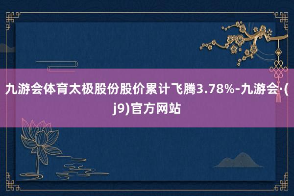 九游会体育太极股份股价累计飞腾3.78%-九游会·(j9)官方网站