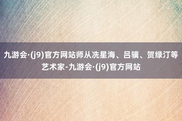 九游会·(j9)官方网站师从冼星海、吕骥、贺绿汀等艺术家-九游会·(j9)官方网站