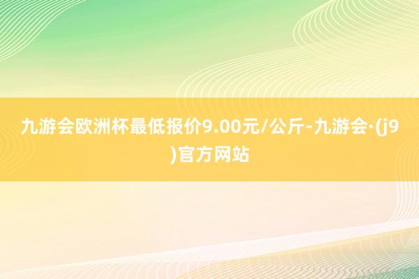 九游会欧洲杯最低报价9.00元/公斤-九游会·(j9)官方网站