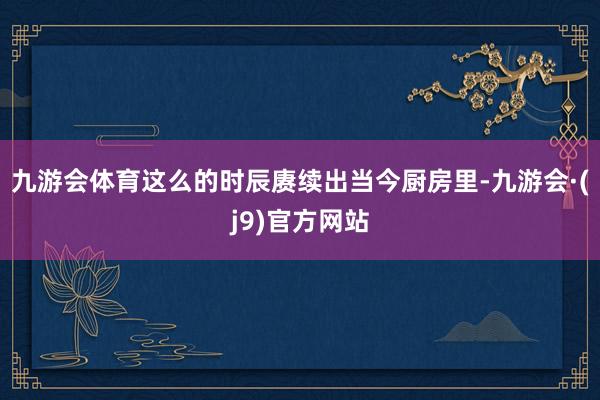 九游会体育这么的时辰赓续出当今厨房里-九游会·(j9)官方网站