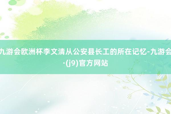 九游会欧洲杯李文清从公安县长工的所在记忆-九游会·(j9)官方网站