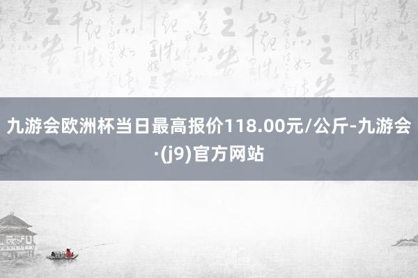 九游会欧洲杯当日最高报价118.00元/公斤-九游会·(j9)官方网站