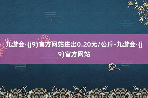 九游会·(j9)官方网站进出0.20元/公斤-九游会·(j9)官方网站