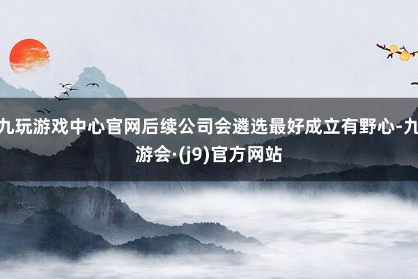 九玩游戏中心官网后续公司会遴选最好成立有野心-九游会·(j9)官方网站