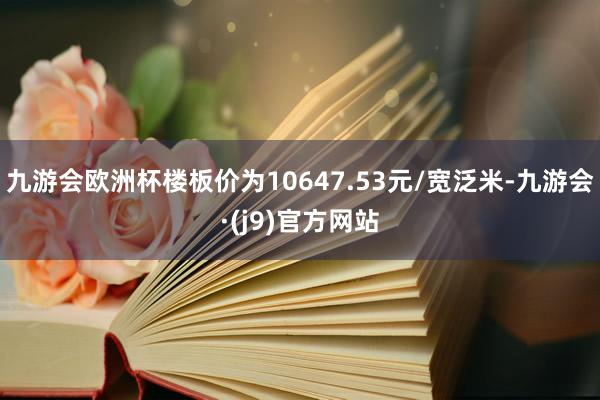 九游会欧洲杯楼板价为10647.53元/宽泛米-九游会·(j9)官方网站