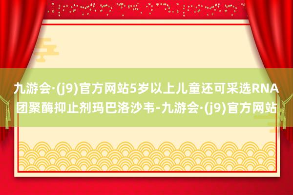 九游会·(j9)官方网站5岁以上儿童还可采选RNA团聚酶抑止剂玛巴洛沙韦-九游会·(j9)官方网站