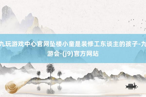 九玩游戏中心官网坠楼小童是装修工东谈主的孩子-九游会·(j9)官方网站