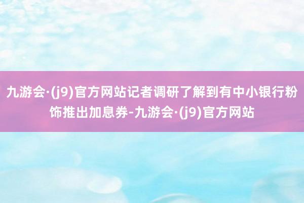 九游会·(j9)官方网站记者调研了解到有中小银行粉饰推出加息券-九游会·(j9)官方网站