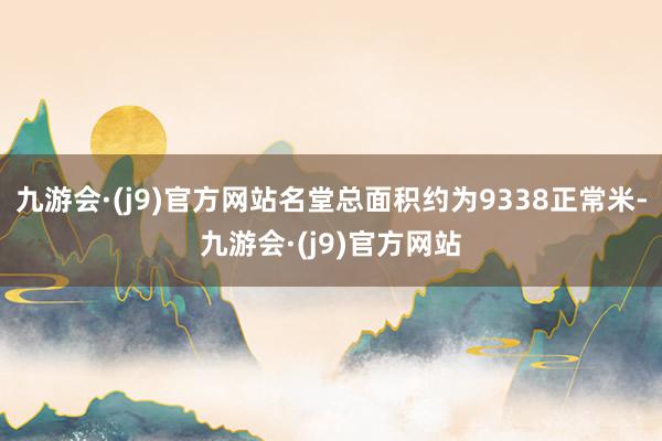 九游会·(j9)官方网站名堂总面积约为9338正常米-九游会·(j9)官方网站