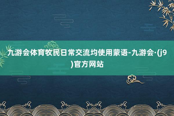 九游会体育牧民日常交流均使用蒙语-九游会·(j9)官方网站