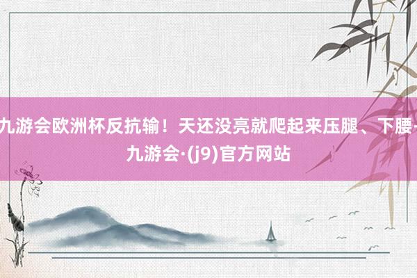 九游会欧洲杯反抗输！天还没亮就爬起来压腿、下腰-九游会·(j9)官方网站