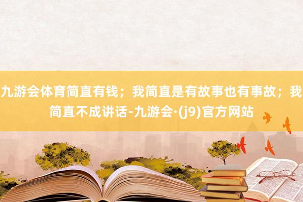 九游会体育简直有钱；我简直是有故事也有事故；我简直不成讲话-九游会·(j9)官方网站