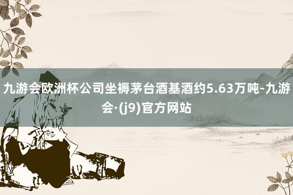 九游会欧洲杯公司坐褥茅台酒基酒约5.63万吨-九游会·(j9)官方网站