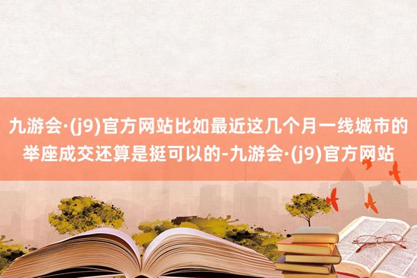 九游会·(j9)官方网站比如最近这几个月一线城市的举座成交还算是挺可以的-九游会·(j9)官方网站