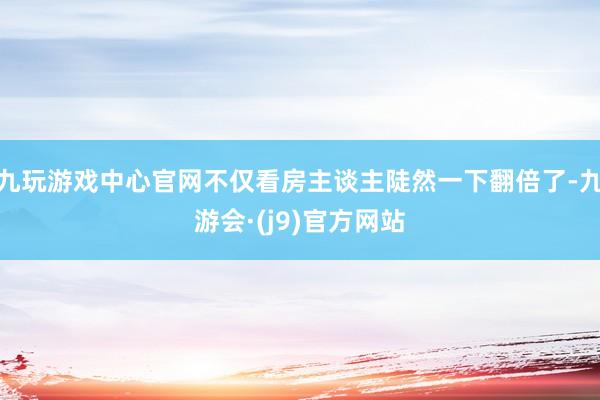 九玩游戏中心官网不仅看房主谈主陡然一下翻倍了-九游会·(j9)官方网站