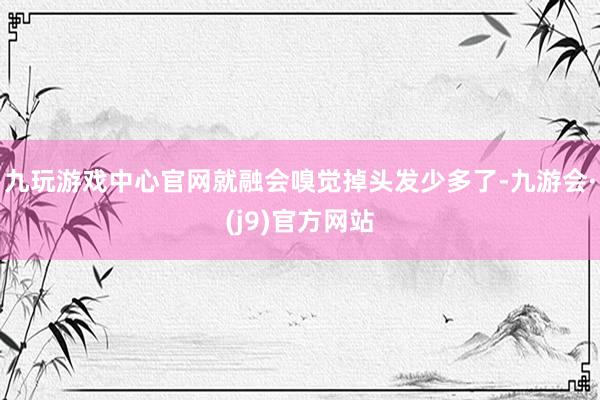 九玩游戏中心官网就融会嗅觉掉头发少多了-九游会·(j9)官方网站