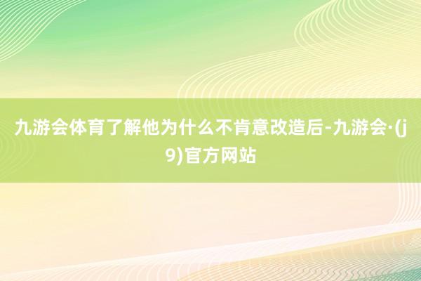 九游会体育了解他为什么不肯意改造后-九游会·(j9)官方网站