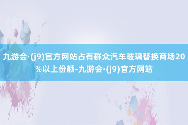 九游会·(j9)官方网站占有群众汽车玻璃替换商场20%以上份额-九游会·(j9)官方网站