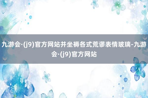 九游会·(j9)官方网站并坐褥各式荒谬表情玻璃-九游会·(j9)官方网站