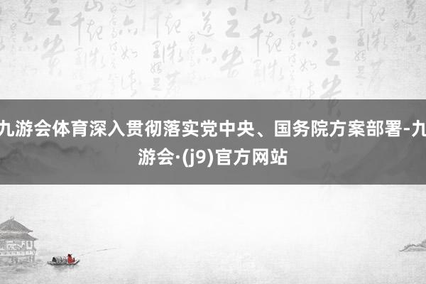 九游会体育深入贯彻落实党中央、国务院方案部署-九游会·(j9)官方网站