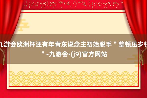 九游会欧洲杯还有年青东说念主初始脱手＂整顿压岁钱＂-九游会·(j9)官方网站