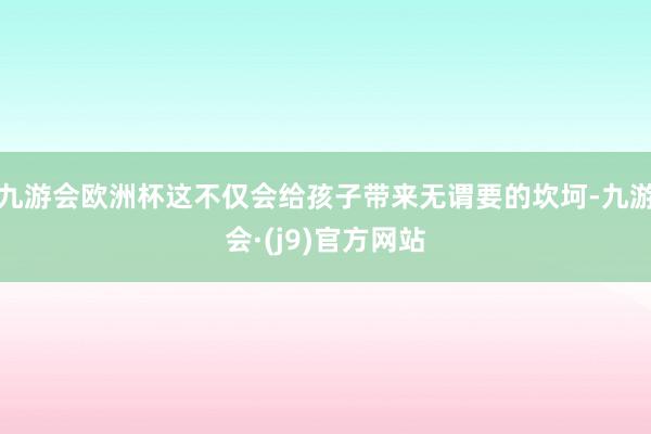 九游会欧洲杯这不仅会给孩子带来无谓要的坎坷-九游会·(j9)官方网站