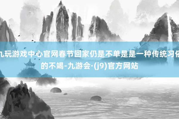 九玩游戏中心官网春节回家仍是不单是是一种传统习俗的不竭-九游会·(j9)官方网站