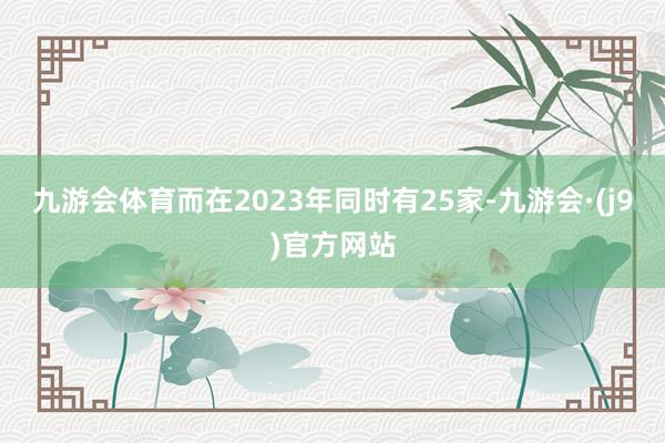 九游会体育而在2023年同时有25家-九游会·(j9)官方网站