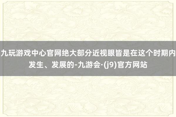 九玩游戏中心官网绝大部分近视眼皆是在这个时期内发生、发展的-九游会·(j9)官方网站